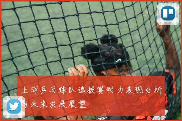 上海乒乓球队选拔赛耐力表现分析与未来发展展望