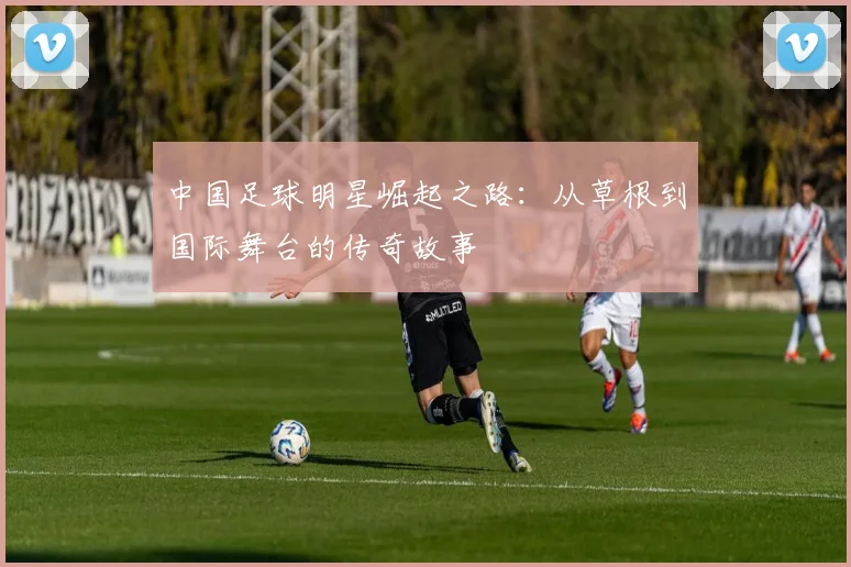 中国足球明星崛起之路：从草根到国际舞台的传奇故事