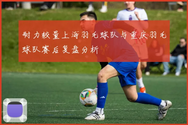 耐力较量上海羽毛球队与重庆羽毛球队赛后复盘分析