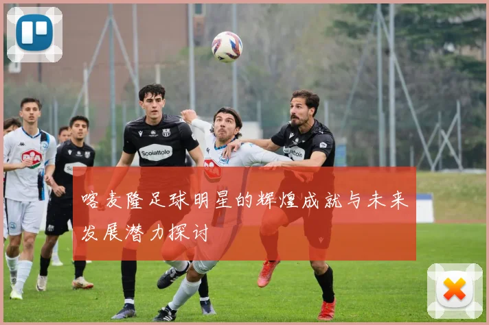 喀麦隆足球明星的辉煌成就与未来发展潜力探讨