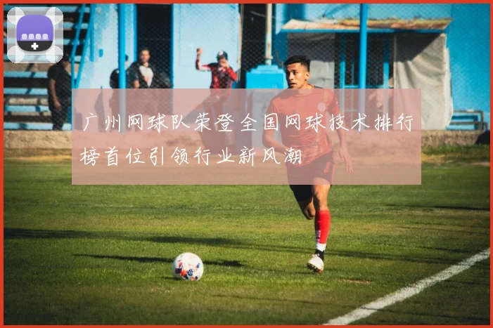 广州网球队荣登全国网球技术排行榜首位引领行业新风潮