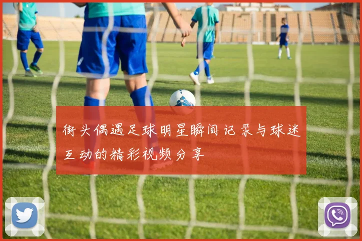 街头偶遇足球明星瞬间记录与球迷互动的精彩视频分享