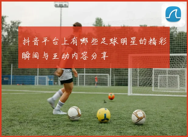 抖音平台上有哪些足球明星的精彩瞬间与互动内容分享