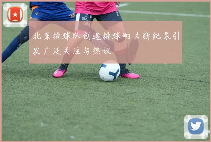 北京排球队创造排球耐力新纪录引发广泛关注与热议