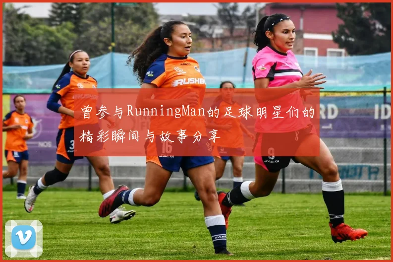 曾参与RunningMan的足球明星们的精彩瞬间与故事分享