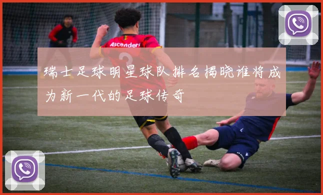 瑞士足球明星球队排名揭晓谁将成为新一代的足球传奇