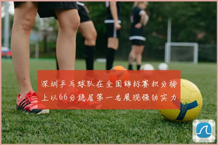 深圳乒乓球队在全国锦标赛积分榜上以66分稳居第一名展现强劲实力