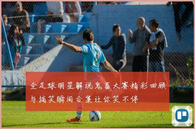 全足球明星解说鬼畜大赛精彩回顾与搞笑瞬间合集让你笑不停