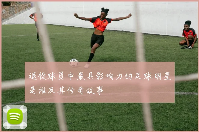 退役球员中最具影响力的足球明星是谁及其传奇故事