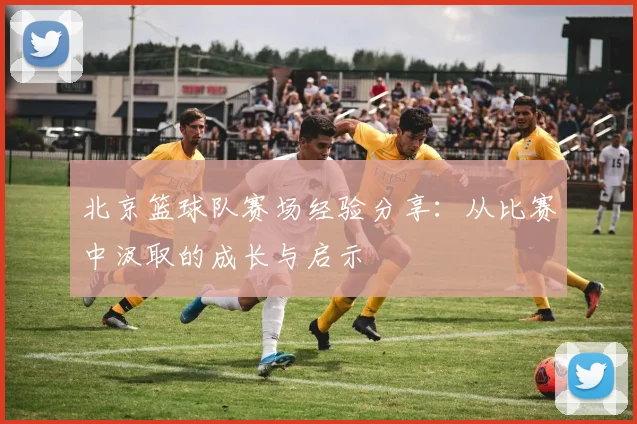 北京篮球队赛场经验分享：从比赛中汲取的成长与启示