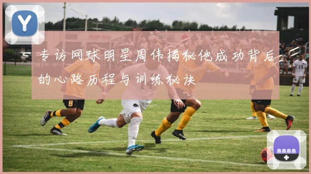 专访网球明星周伟揭秘他成功背后的心路历程与训练秘诀