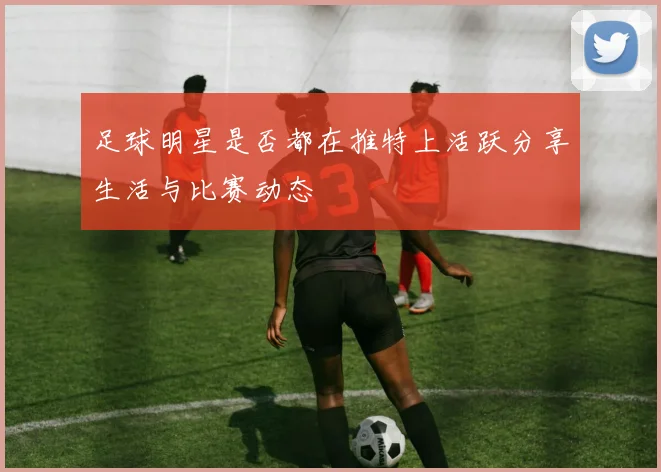 足球明星是否都在推特上活跃分享生活与比赛动态