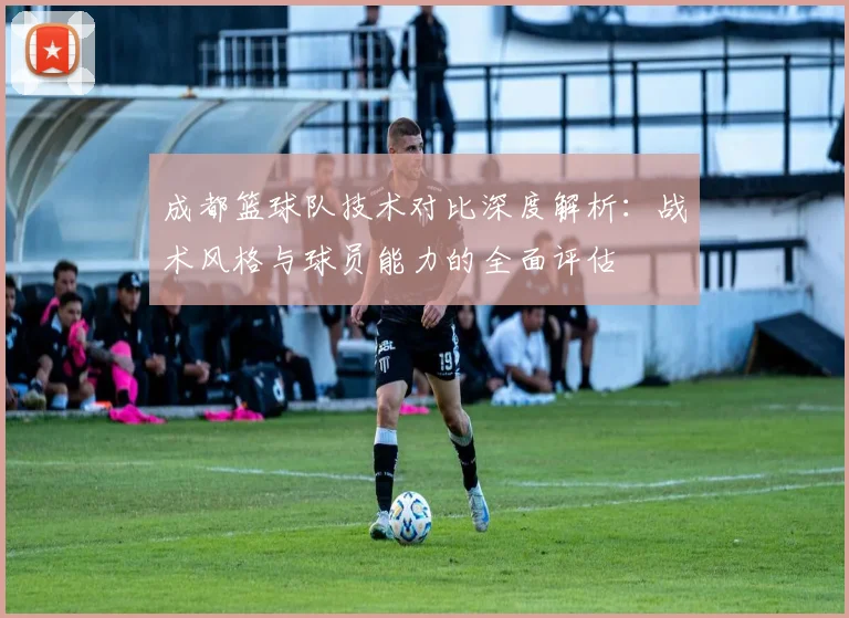 成都篮球队技术对比深度解析：战术风格与球员能力的全面评估