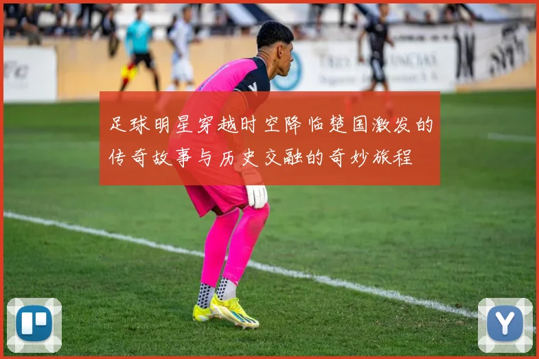 足球明星穿越时空降临楚国激发的传奇故事与历史交融的奇妙旅程