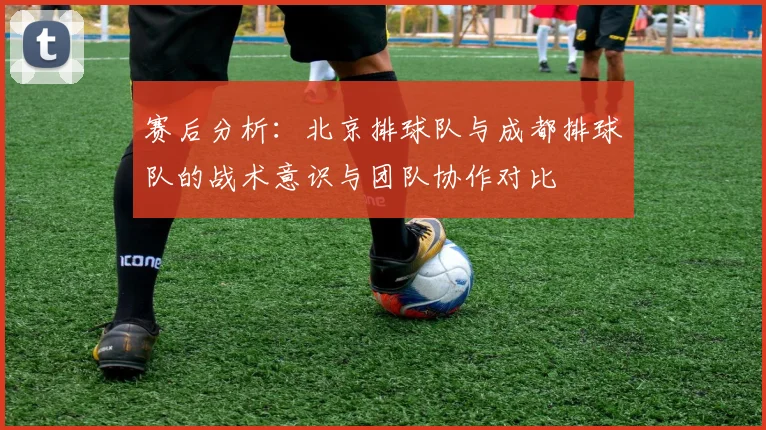 赛后分析：北京排球队与成都排球队的战术意识与团队协作对比