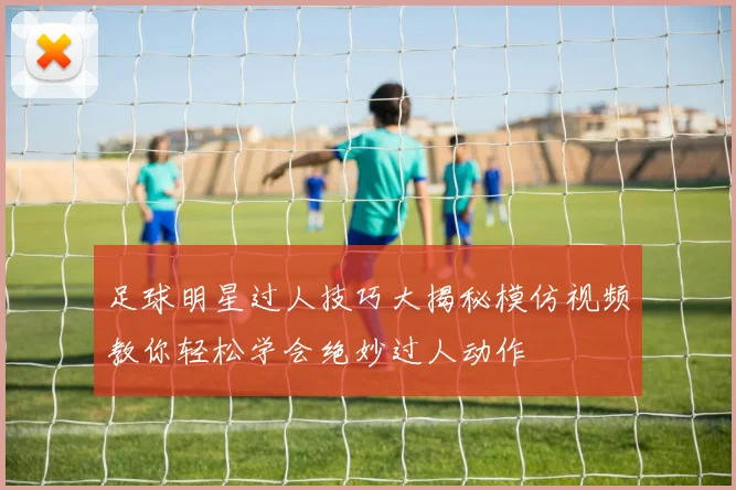 足球明星过人技巧大揭秘模仿视频教你轻松学会绝妙过人动作