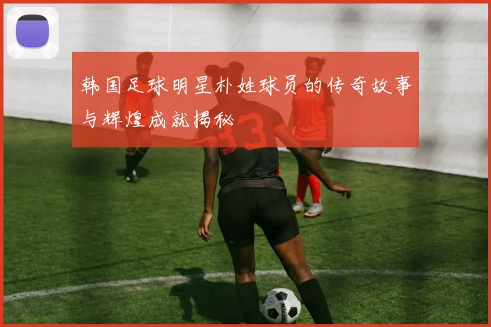 韩国足球明星朴姓球员的传奇故事与辉煌成就揭秘