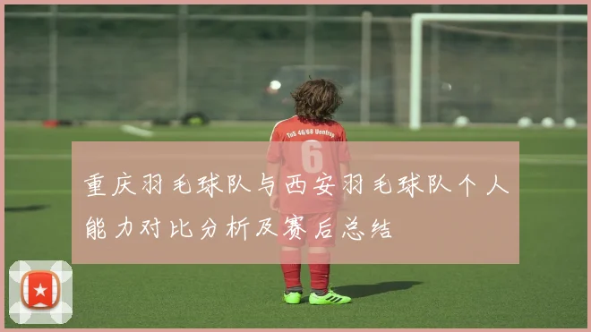 重庆羽毛球队与西安羽毛球队个人能力对比分析及赛后总结
