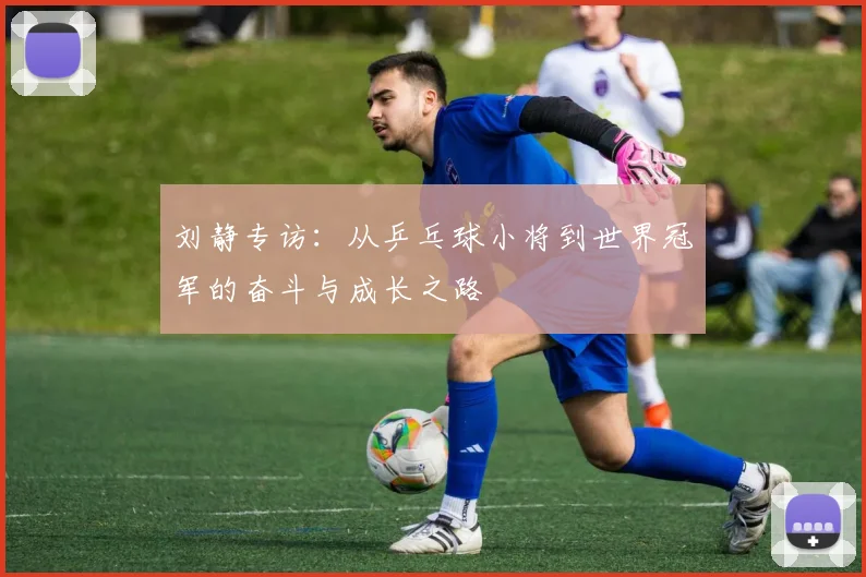 刘静专访：从乒乓球小将到世界冠军的奋斗与成长之路