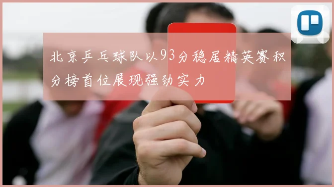 北京乒乓球队以93分稳居精英赛积分榜首位展现强劲实力