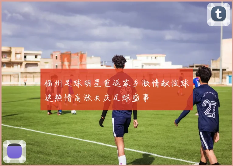 福州足球明星重返家乡激情献技球迷热情高涨共庆足球盛事