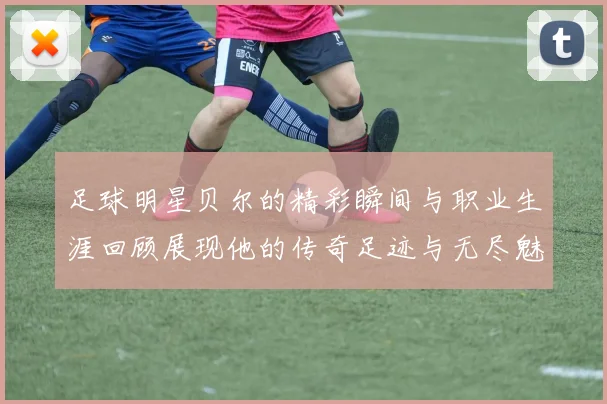 足球明星贝尔的精彩瞬间与职业生涯回顾展现他的传奇足迹与无尽魅力