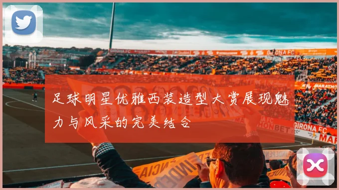 足球明星优雅西装造型大赏展现魅力与风采的完美结合