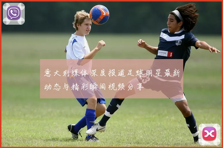 意大利媒体深度报道足球明星最新动态与精彩瞬间视频分享