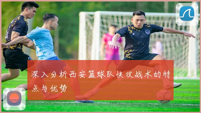深入分析西安篮球队快攻战术的特点与优势