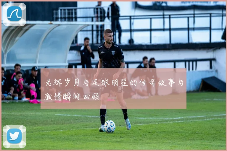 光辉岁月与足球明星的传奇故事与激情瞬间回顾