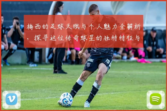 梅西的足球天赋与个人魅力全解析，探寻这位传奇球星的独特特征与影响力