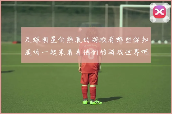 足球明星们热衷的游戏有哪些你知道吗一起来看看他们的游戏世界吧