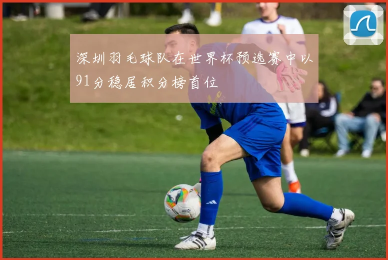 深圳羽毛球队在世界杯预选赛中以91分稳居积分榜首位