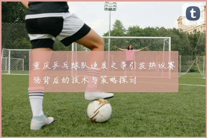 重庆乒乓球队速度之争引发热议赛场背后的技术与策略探讨