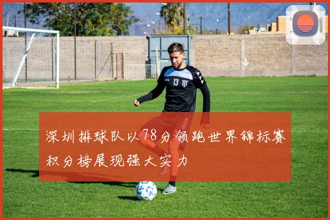 深圳排球队以78分领跑世界锦标赛积分榜展现强大实力