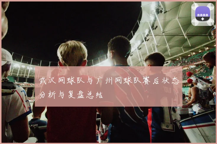 武汉网球队与广州网球队赛后状态分析与复盘总结