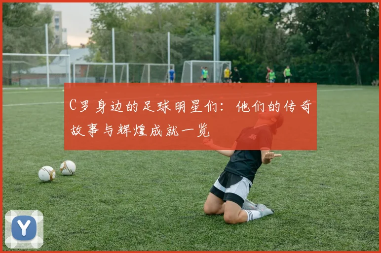 C罗身边的足球明星们：他们的传奇故事与辉煌成就一览
