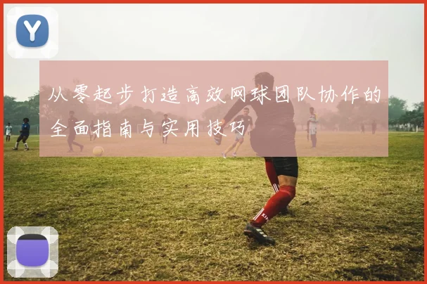 从零起步打造高效网球团队协作的全面指南与实用技巧