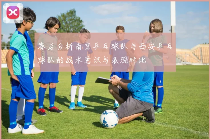 赛后分析南京乒乓球队与西安乒乓球队的战术意识与表现对比