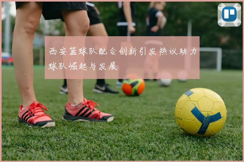 西安篮球队配合创新引发热议助力球队崛起与发展