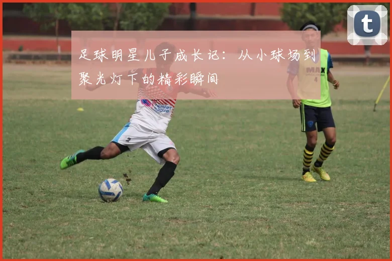 足球明星儿子成长记：从小球场到聚光灯下的精彩瞬间