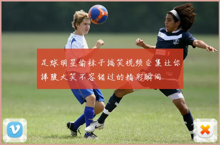 足球明星偷袜子搞笑视频合集让你捧腹大笑不容错过的精彩瞬间