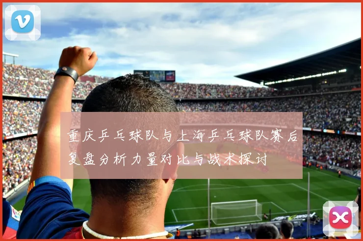 重庆乒乓球队与上海乒乓球队赛后复盘分析力量对比与战术探讨