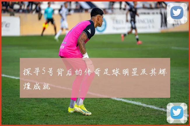 探寻5号背后的传奇足球明星及其辉煌成就