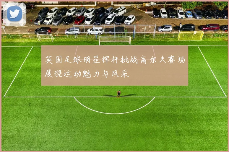 英国足球明星挥杆挑战高尔夫赛场展现运动魅力与风采