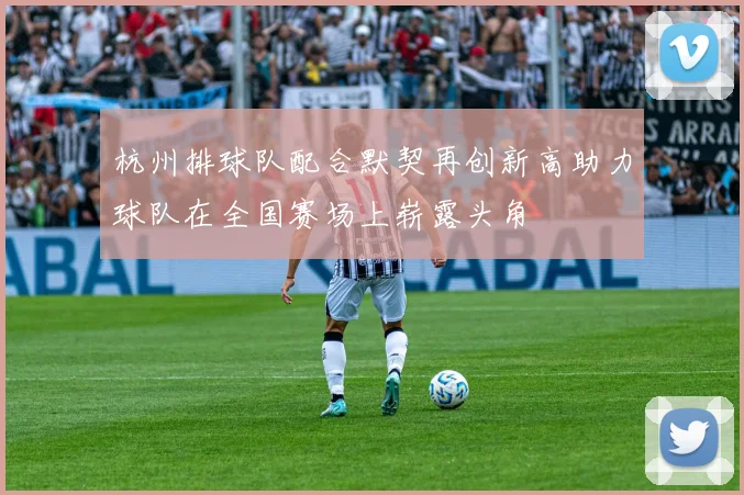 杭州排球队配合默契再创新高助力球队在全国赛场上崭露头角