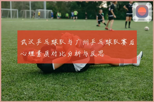 武汉乒乓球队与广州乒乓球队赛后心理素质对比分析与反思
