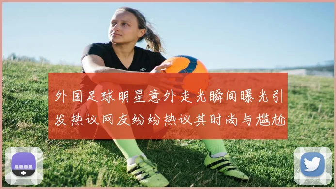 外国足球明星意外走光瞬间曝光引发热议网友纷纷热议其时尚与尴尬并存