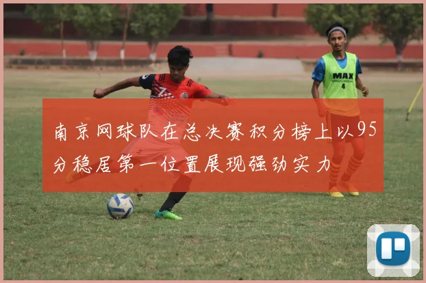 南京网球队在总决赛积分榜上以95分稳居第一位置展现强劲实力
