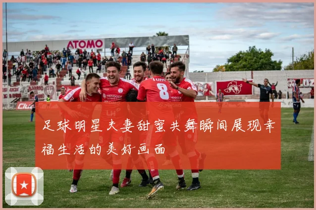 足球明星夫妻甜蜜共舞瞬间展现幸福生活的美好画面